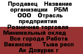 Продавец › Название организации ­ РБМ, ООО › Отрасль предприятия ­ Розничная торговля › Минимальный оклад ­ 1 - Все города Работа » Вакансии   . Тыва респ.,Ак-Довурак г.